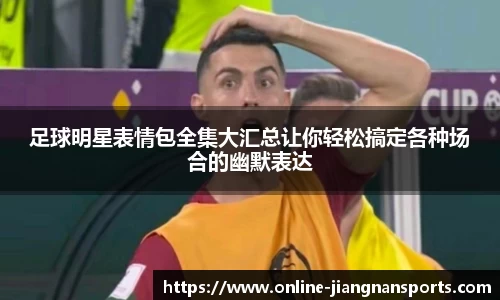 足球明星表情包全集大汇总让你轻松搞定各种场合的幽默表达